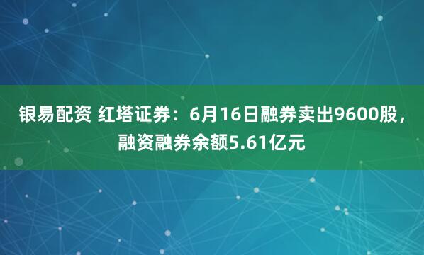 银易配资 红塔证券：6月16日融券卖出9600股，融资融券余额5.61亿元
