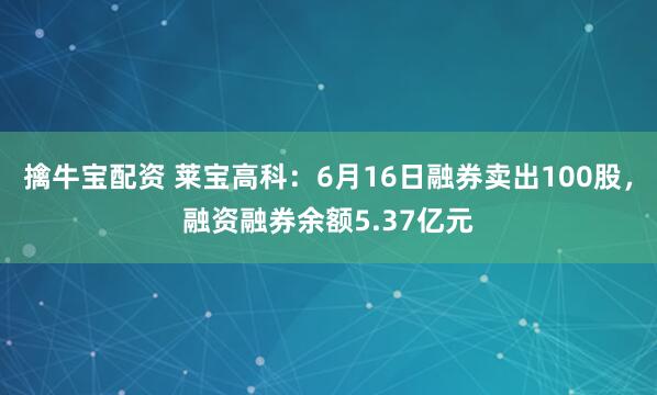 擒牛宝配资 莱宝高科：6月16日融券卖出100股，融资融券余额5.37亿元