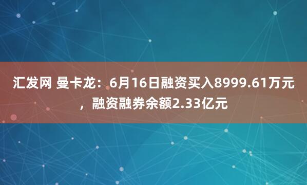 汇发网 曼卡龙：6月16日融资买入8999.61万元，融资融券余额2.33亿元