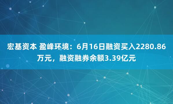 宏基资本 盈峰环境：6月16日融资买入2280.86万元，融资融券余额3.39亿元