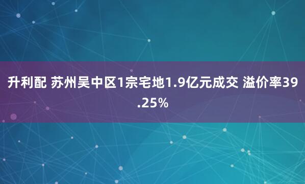 升利配 苏州吴中区1宗宅地1.9亿元成交 溢价率39.25%