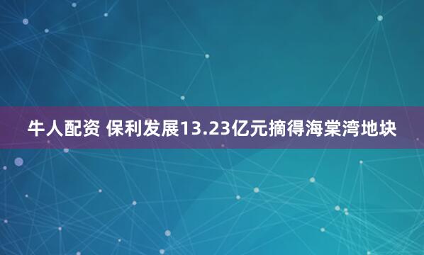 牛人配资 保利发展13.23亿元摘得海棠湾地块