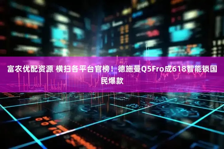 富农优配资源 横扫各平台官榜！德施曼Q5Fro成618智能锁国民爆款