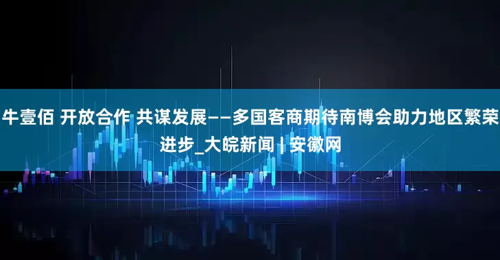 牛壹佰 开放合作 共谋发展——多国客商期待南博会助力地区繁荣进步_大皖新闻 | 安徽网