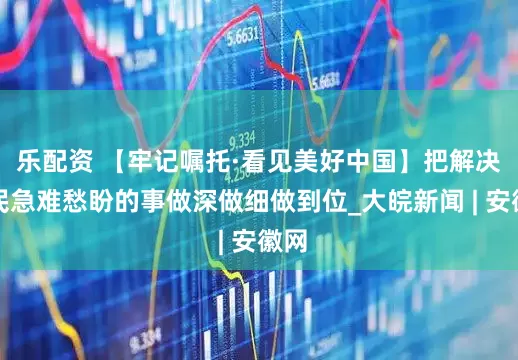 乐配资 【牢记嘱托·看见美好中国】把解决居民急难愁盼的事做深做细做到位_大皖新闻 | 安徽网