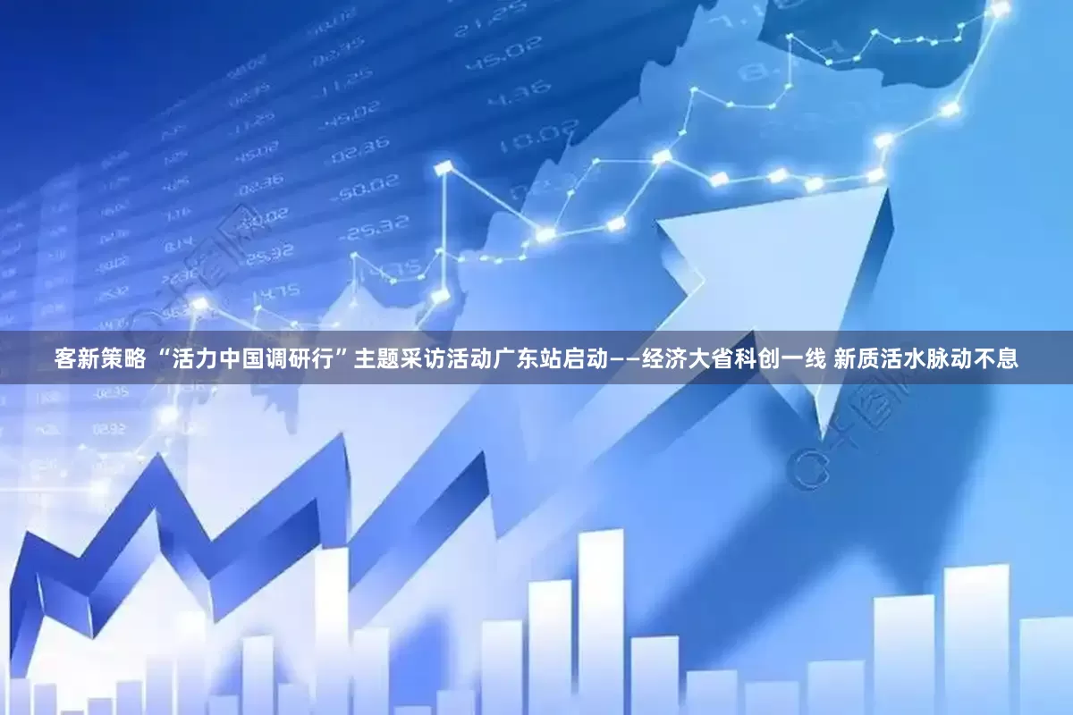 客新策略 “活力中国调研行”主题采访活动广东站启动——经济大省科创一线 新质活水脉动不息