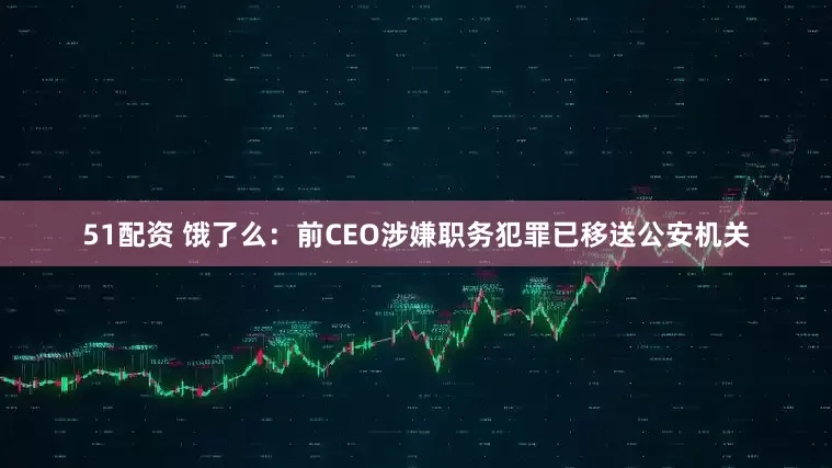 51配资 饿了么：前CEO涉嫌职务犯罪已移送公安机关
