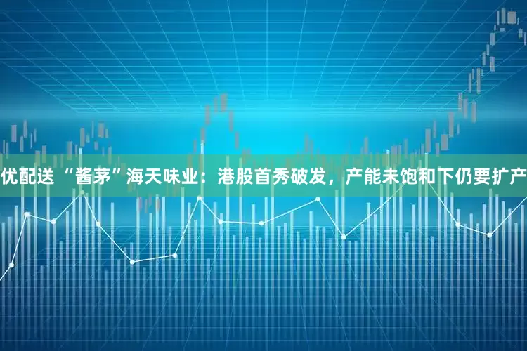 优配送 “酱茅”海天味业：港股首秀破发，产能未饱和下仍要扩产