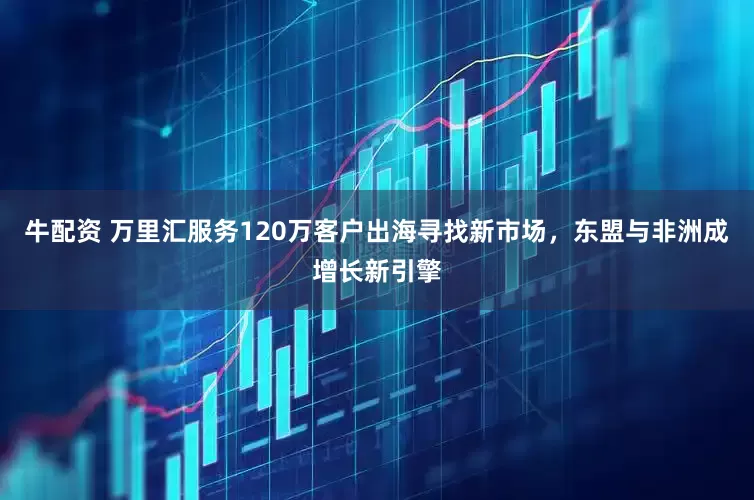 牛配资 万里汇服务120万客户出海寻找新市场，东盟与非洲成增长新引擎