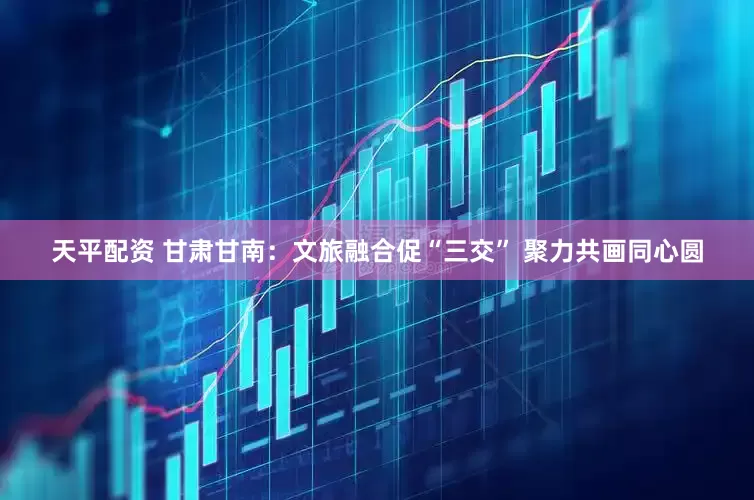 天平配资 甘肃甘南：文旅融合促“三交” 聚力共画同心圆