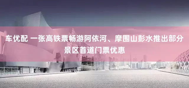 车优配 一张高铁票畅游阿依河、摩围山彭水推出部分景区首道门票优惠