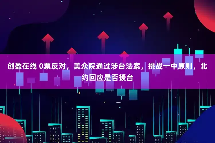 创盈在线 0票反对，美众院通过涉台法案，挑战一中原则，北约回应是否援台