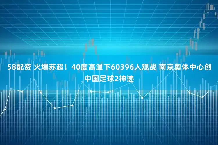 58配资 火爆苏超！40度高温下60396人观战 南京奥体中心创中国足球2神迹