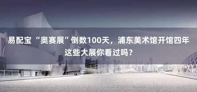 易配宝 “奥赛展”倒数100天，浦东美术馆开馆四年这些大展你看过吗？