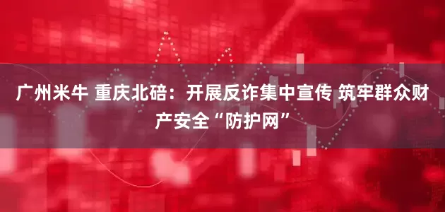 广州米牛 重庆北碚：开展反诈集中宣传 筑牢群众财产安全“防护网”