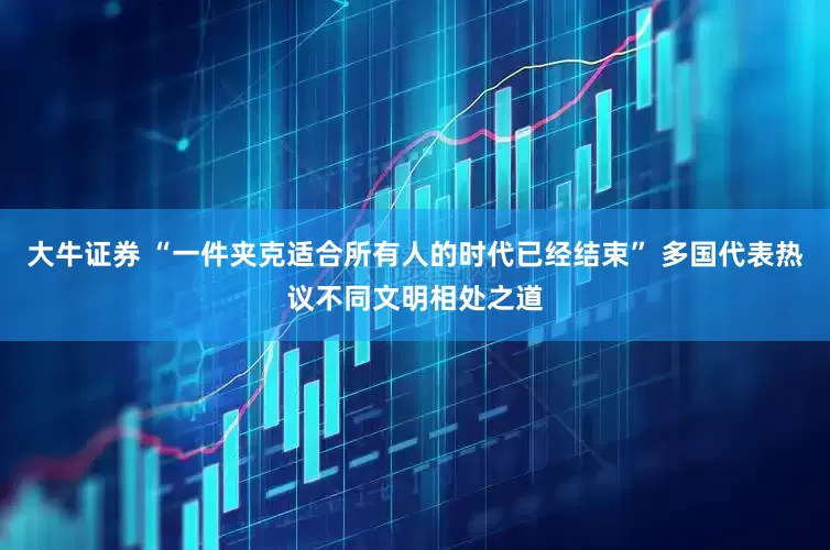 大牛证券 “一件夹克适合所有人的时代已经结束” 多国代表热议不同文明相处之道
