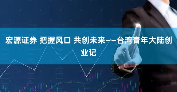 宏源证券 把握风口 共创未来——台湾青年大陆创业记