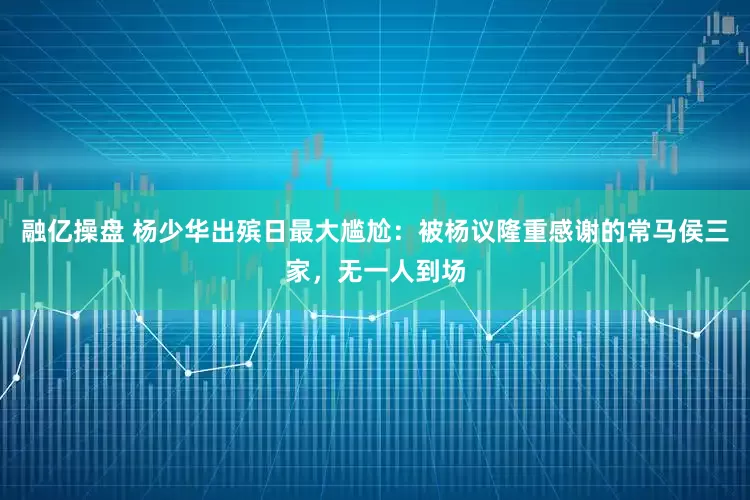 融亿操盘 杨少华出殡日最大尴尬：被杨议隆重感谢的常马侯三家，无一人到场
