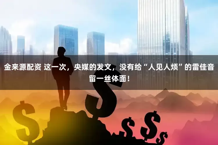 金来源配资 这一次，央媒的发文，没有给“人见人烦”的雷佳音留一丝体面！