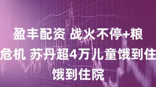 盈丰配资 战火不停+粮食危机 苏丹超4万儿童饿到住院