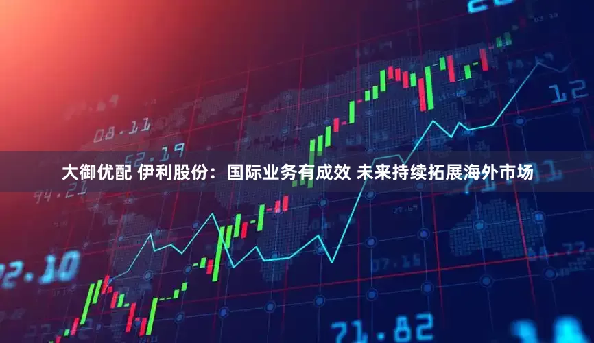 大御优配 伊利股份：国际业务有成效 未来持续拓展海外市场