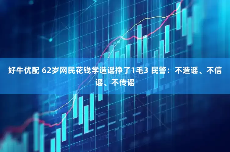 好牛优配 62岁网民花钱学造谣挣了1毛3 民警：不造谣、不信谣、不传谣