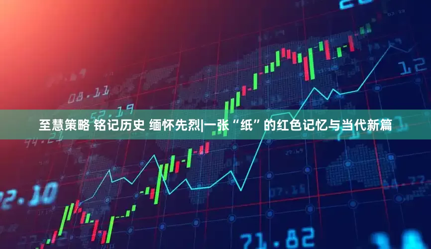 至慧策略 铭记历史 缅怀先烈|一张“纸”的红色记忆与当代新篇