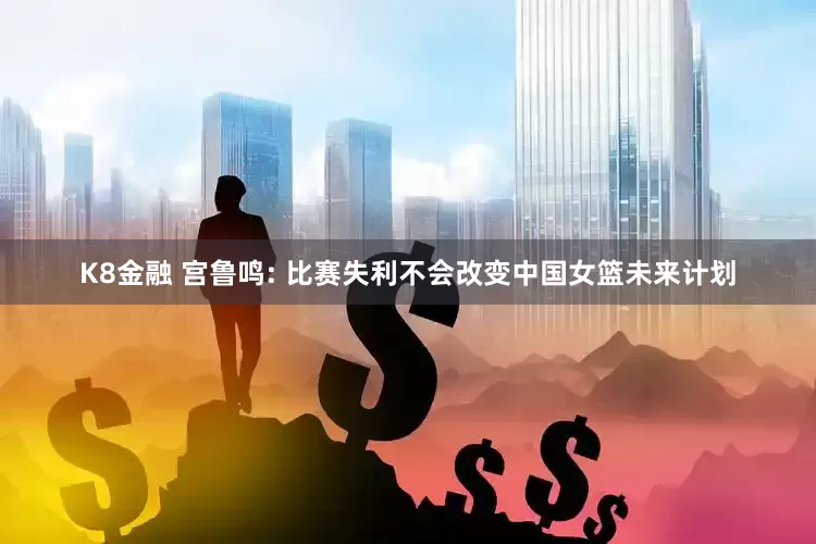 K8金融 宫鲁鸣: 比赛失利不会改变中国女篮未来计划