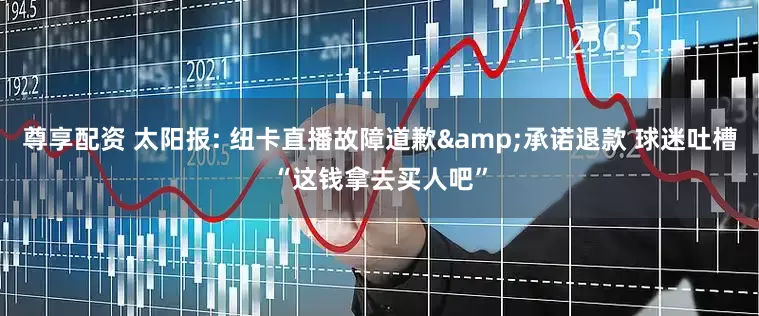 尊享配资 太阳报: 纽卡直播故障道歉&承诺退款 球迷吐槽“这钱拿去买人吧”