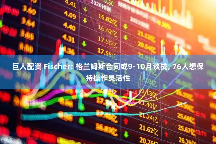 巨人配资 Fischer: 格兰姆斯合同或9-10月谈拢, 76人想保持操作灵活性