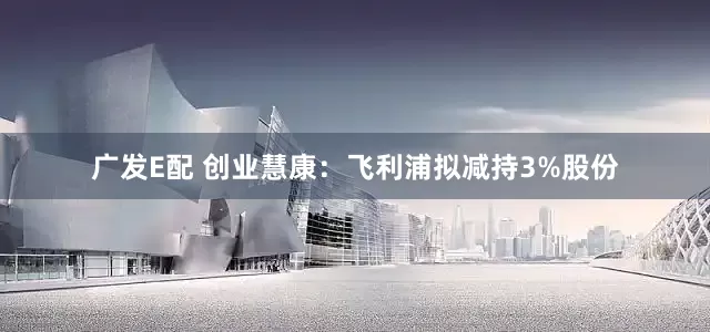 广发E配 创业慧康：飞利浦拟减持3%股份