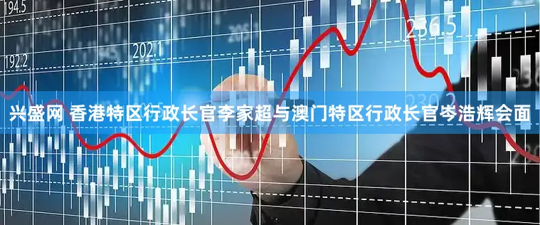 兴盛网 香港特区行政长官李家超与澳门特区行政长官岑浩辉会面