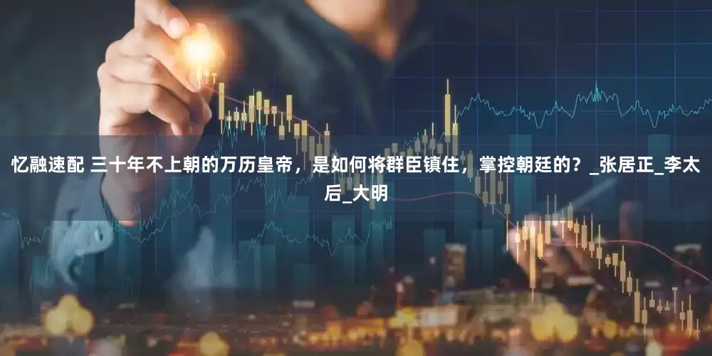 忆融速配 三十年不上朝的万历皇帝，是如何将群臣镇住，掌控朝廷的？_张居正_李太后_大明