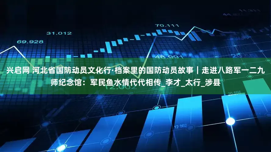 兴启网 河北省国防动员文化行·档案里的国防动员故事｜走进八路军一二九师纪念馆：军民鱼水情代代相传_李才_太行_涉县