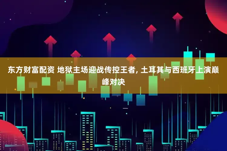 东方财富配资 地狱主场迎战传控王者, 土耳其与西班牙上演巅峰对决