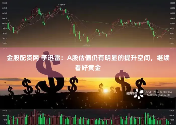金股配资网 李迅雷：A股估值仍有明显的提升空间，继续看好黄金