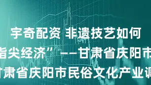 宇奇配资 非遗技艺如何转化为“指尖经济” ——甘肃省庆阳市民俗文化产业调查