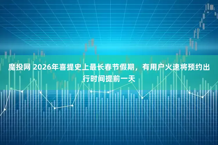 魔投网 2026年喜提史上最长春节假期，有用户火速将预约出行时间提前一天