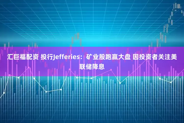 汇巨福配资 投行Jefferies：矿业股跑赢大盘 因投资者关注美联储降息