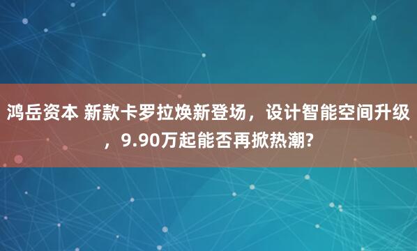 鸿岳资本 新款卡罗拉焕新登场，设计智能空间升级，9.90万起能否再掀热潮?
