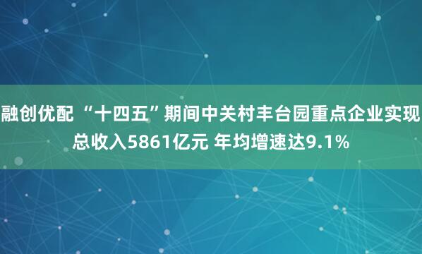 融创优配 “十四五”期间中关村丰台园重点企业实现总收入5861亿元 年均增速达9.1%