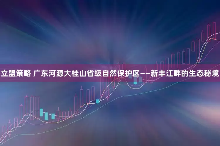 立盟策略 广东河源大桂山省级自然保护区——新丰江畔的生态秘境