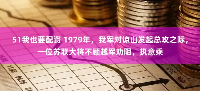 51我也要配资 1979年，我军对谅山发起总攻之际，一位苏联大将不顾越军劝阻，执意乘